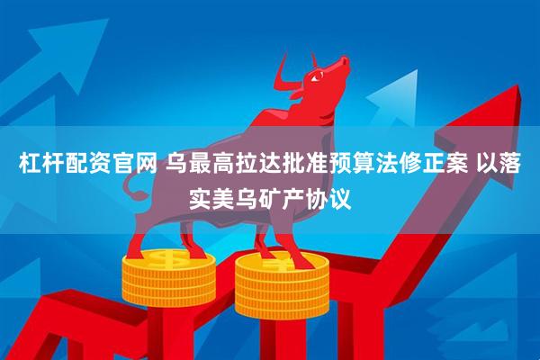 杠杆配资官网 乌最高拉达批准预算法修正案 以落实美乌矿产协议