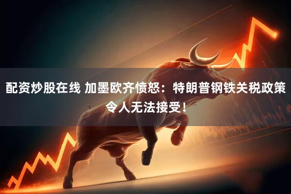 配资炒股在线 加墨欧齐愤怒：特朗普钢铁关税政策令人无法接受！
