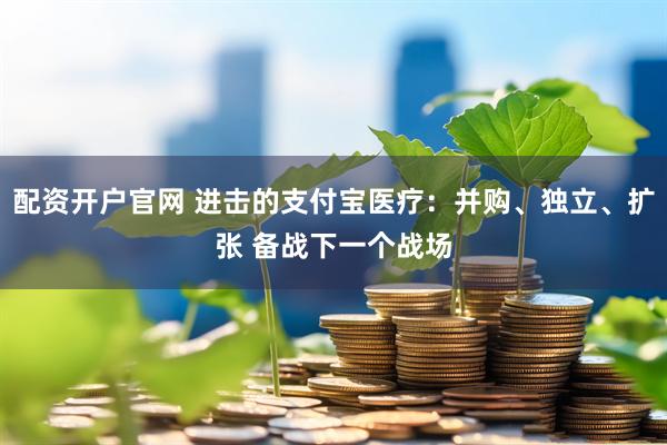 配资开户官网 进击的支付宝医疗：并购、独立、扩张 备战下一个战场