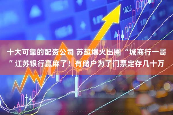 十大可靠的配资公司 苏超爆火出圈 “城商行一哥”江苏银行赢麻了！有储户为了门票定存几十万