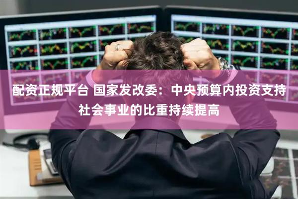 配资正规平台 国家发改委：中央预算内投资支持社会事业的比重持续提高