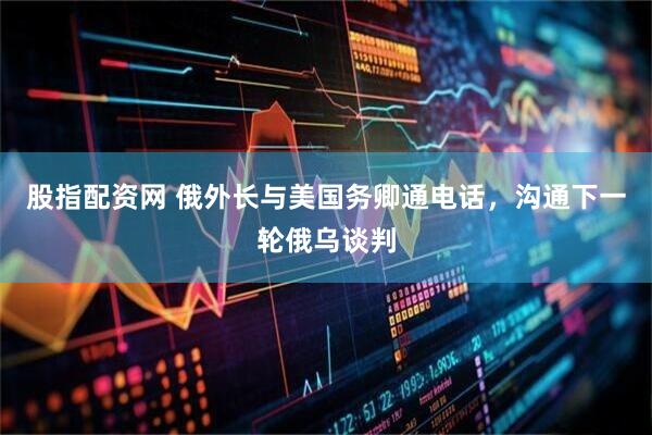 股指配资网 俄外长与美国务卿通电话，沟通下一轮俄乌谈判