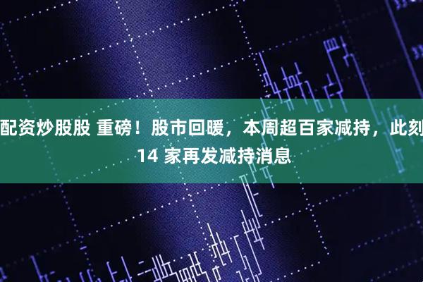 配资炒股股 重磅！股市回暖，本周超百家减持，此刻 14 家再发减持消息
