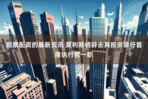 股票配资的最新资讯 莫利斯将辞去其投资银行首席执行官一职