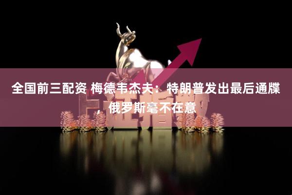 全国前三配资 梅德韦杰夫：特朗普发出最后通牒，俄罗斯毫不在意