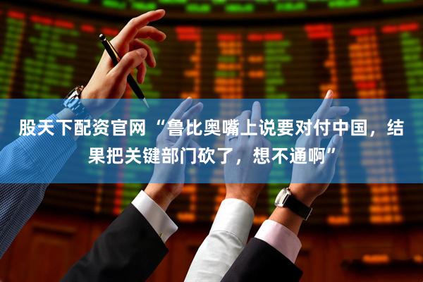 股天下配资官网 “鲁比奥嘴上说要对付中国，结果把关键部门砍了，想不通啊”