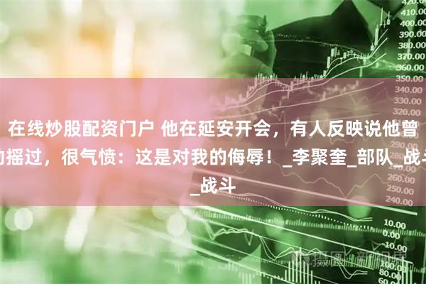 在线炒股配资门户 他在延安开会，有人反映说他曾动摇过，很气愤：这是对我的侮辱！_李聚奎_部队_战斗