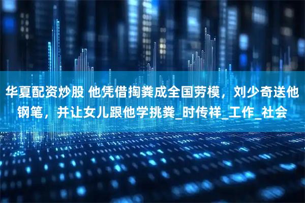 华夏配资炒股 他凭借掏粪成全国劳模，刘少奇送他钢笔，并让女儿跟他学挑粪_时传祥_工作_社会