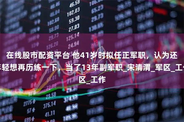 在线股市配资平台 他41岁时拟任正军职，认为还年轻想再历练一下，当了13年副军职_宋清渭_军区_工作
