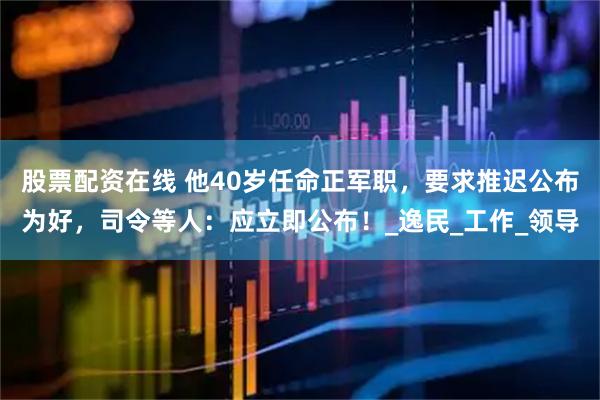 股票配资在线 他40岁任命正军职，要求推迟公布为好，司令等人：应立即公布！_逸民_工作_领导