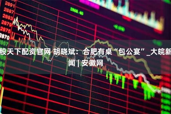 股天下配资官网 胡晓斌：合肥有桌“包公宴”_大皖新闻 | 安徽网