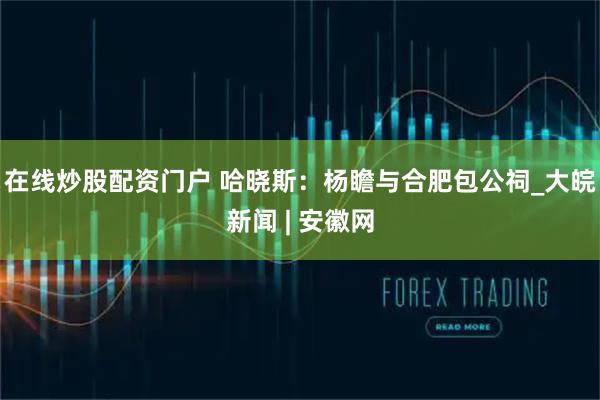在线炒股配资门户 哈晓斯：杨瞻与合肥包公祠_大皖新闻 | 安徽网