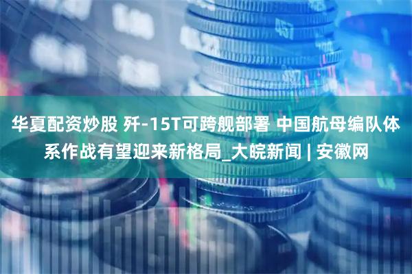 华夏配资炒股 歼-15T可跨舰部署 中国航母编队体系作战有望迎来新格局_大皖新闻 | 安徽网