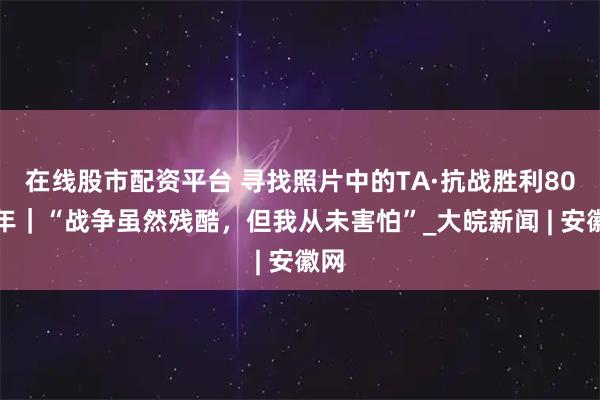 在线股市配资平台 寻找照片中的TA·抗战胜利80周年｜“战争虽然残酷，但我从未害怕”_大皖新闻 | 安徽网