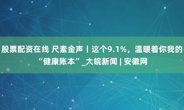 股票配资在线 尺素金声丨这个9.1%，温暖着你我的“健康账本”_大皖新闻 | 安徽网