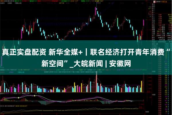 真正实盘配资 新华全媒+｜联名经济打开青年消费“新空间”_大皖新闻 | 安徽网