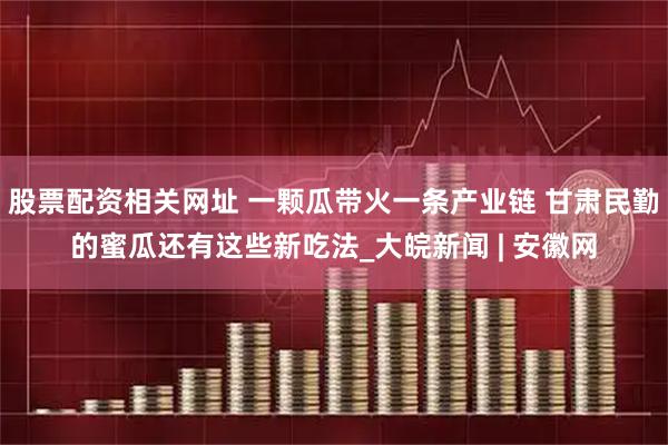 股票配资相关网址 一颗瓜带火一条产业链 甘肃民勤的蜜瓜还有这些新吃法_大皖新闻 | 安徽网