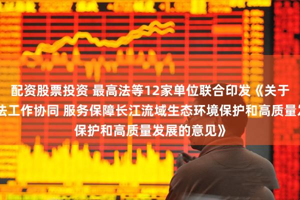 配资股票投资 最高法等12家单位联合印发《关于加强执法司法工作协同 服务保障长江流域生态环境保护和高质量发展的意见》