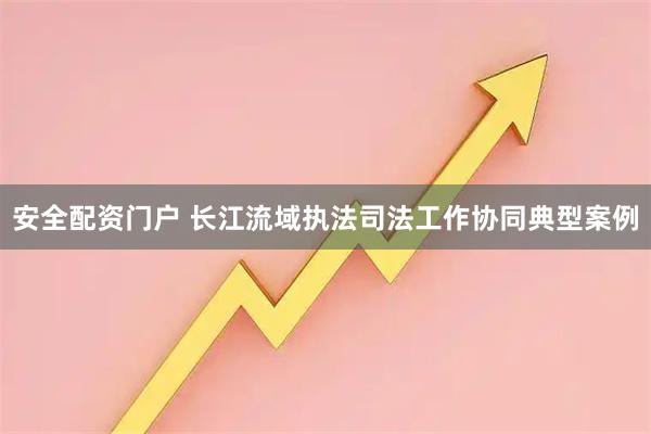 安全配资门户 长江流域执法司法工作协同典型案例