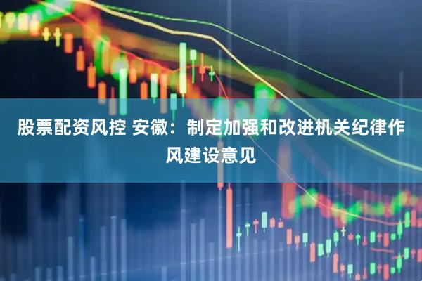 股票配资风控 安徽：制定加强和改进机关纪律作风建设意见