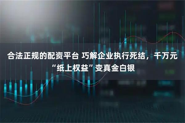 合法正规的配资平台 巧解企业执行死结，千万元“纸上权益”变真金白银