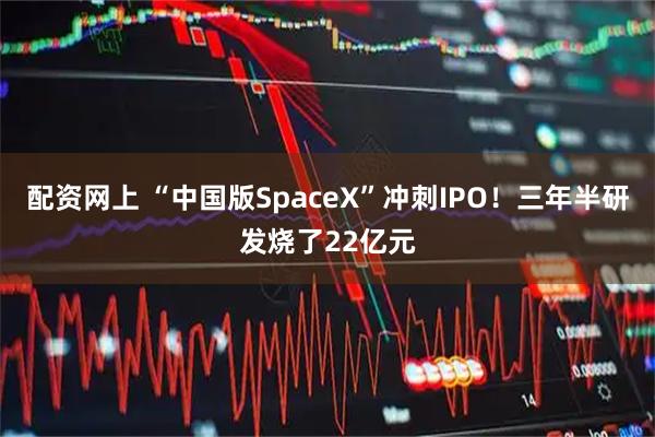 配资网上 “中国版SpaceX”冲刺IPO！三年半研发烧了22亿元
