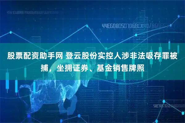 股票配资助手网 登云股份实控人涉非法吸存罪被捕，坐拥证券、基金销售牌照