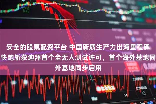 安全的股票配资平台 中国新质生产力出海里程碑！萝卜快跑斩获迪拜首个全无人测试许可，首个海外基地同步启用