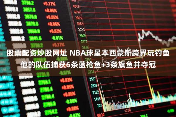 股票配资炒股网址 NBA球星本西蒙斯跨界玩钓鱼他的队伍捕获6条蓝枪鱼+3条旗鱼并夺冠