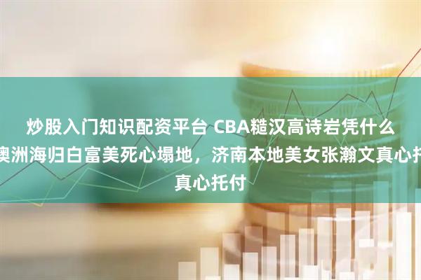 炒股入门知识配资平台 CBA糙汉高诗岩凭什么让澳洲海归白富美死心塌地，济南本地美女张瀚文真心托付