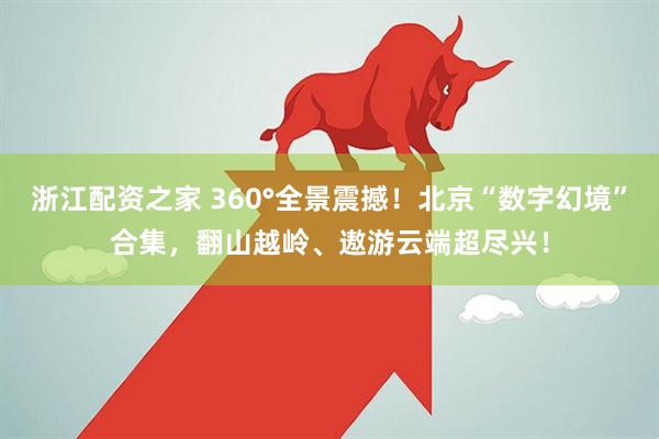 浙江配资之家 360°全景震撼！北京“数字幻境”合集，翻山越岭、遨游云端超尽兴！