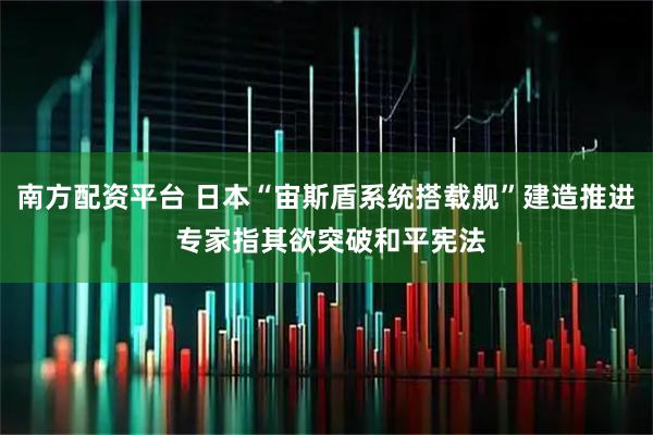 南方配资平台 日本“宙斯盾系统搭载舰”建造推进 专家指其欲突破和平宪法