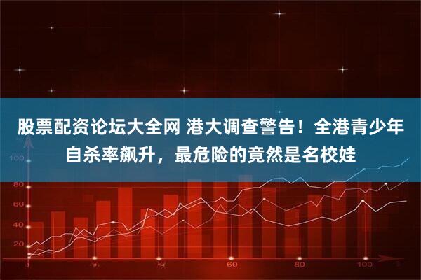 股票配资论坛大全网 港大调查警告！全港青少年自杀率飙升，最危险的竟然是名校娃
