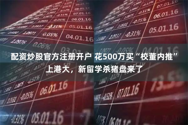 配资炒股官方注册开户 花500万买“校董内推”上港大，新留学杀猪盘来了