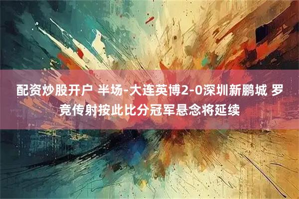 配资炒股开户 半场-大连英博2-0深圳新鹏城 罗竞传射按此比分冠军悬念将延续